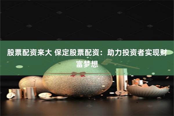 股票配资来大 保定股票配资：助力投资者实现财富梦想