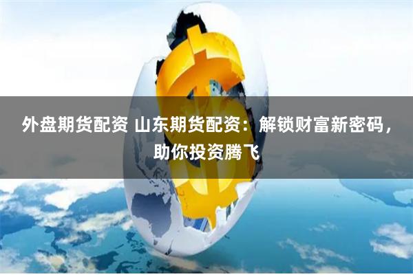外盘期货配资 山东期货配资：解锁财富新密码，助你投资腾飞