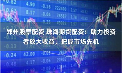 郑州股票配资 珠海期货配资：助力投资者放大收益，把握市场先机