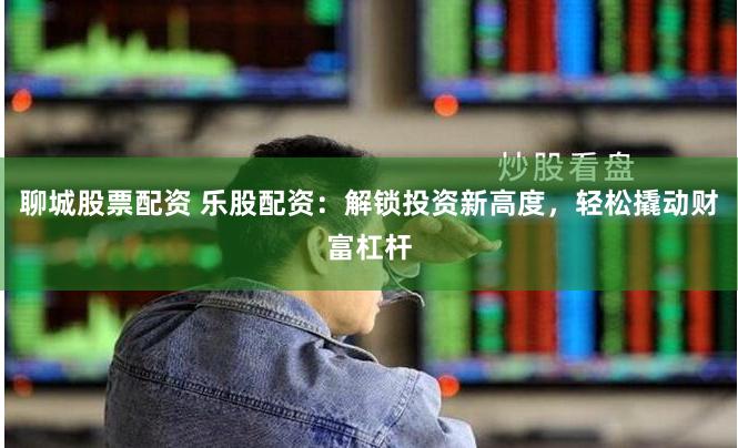 聊城股票配资 乐股配资：解锁投资新高度，轻松撬动财富杠杆