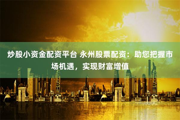 炒股小资金配资平台 永州股票配资：助您把握市场机遇，实现财富增值