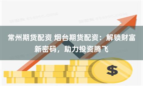 常州期货配资 烟台期货配资：解锁财富新密码，助力投资腾飞