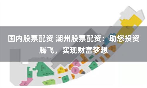 国内股票配资 潮州股票配资：助您投资腾飞，实现财富梦想