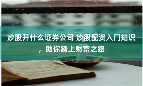炒股开什么证券公司 炒股配资入门知识，助你踏上财富之路