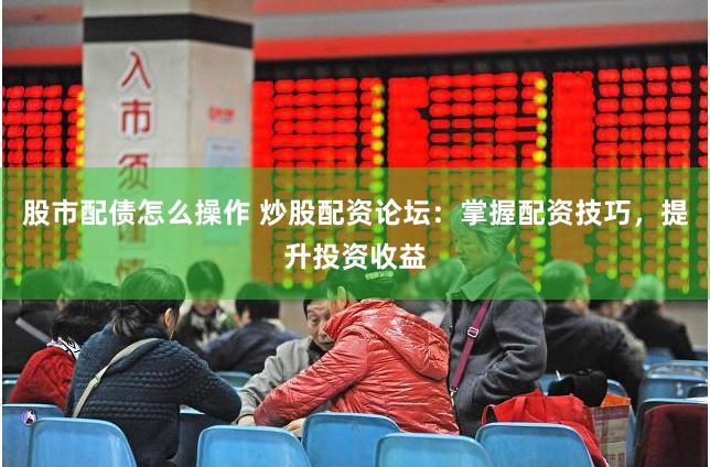 股市配债怎么操作 炒股配资论坛：掌握配资技巧，提升投资收益