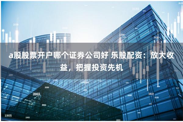 a股股票开户哪个证券公司好 乐股配资：放大收益，把握投资先机