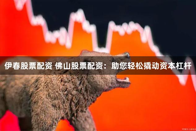 伊春股票配资 佛山股票配资：助您轻松撬动资本杠杆