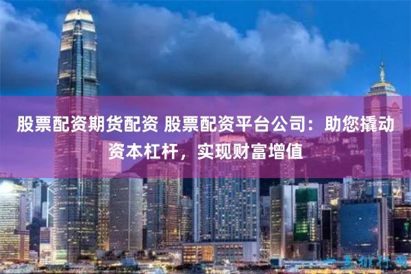 股票配资期货配资 股票配资平台公司：助您撬动资本杠杆，实现财富增值