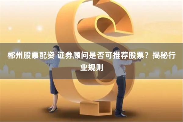 郴州股票配资 证券顾问是否可推荐股票？揭秘行业规则