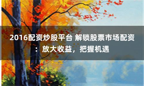 2016配资炒股平台 解锁股票市场配资：放大收益，把握机遇
