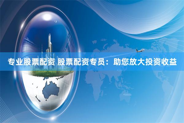 专业股票配资 股票配资专员：助您放大投资收益