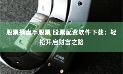 股票操盘手股票 股票配资软件下载：轻松开启财富之路