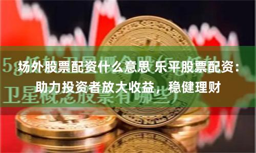 场外股票配资什么意思 乐平股票配资：助力投资者放大收益，稳健理财