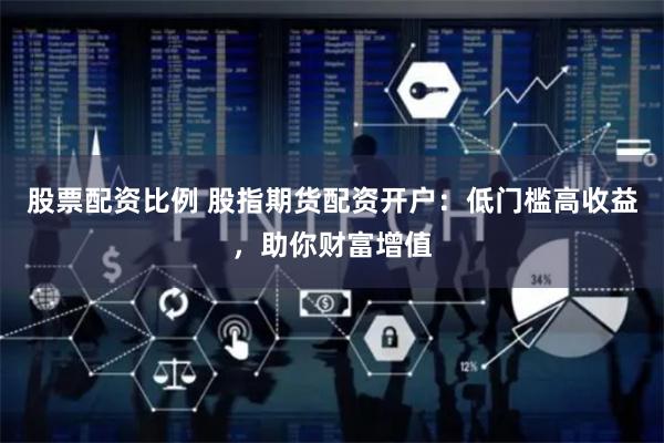 股票配资比例 股指期货配资开户：低门槛高收益，助你财富增值