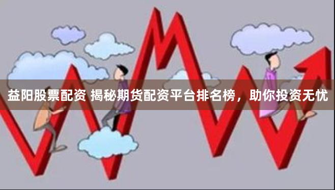 益阳股票配资 揭秘期货配资平台排名榜，助你投资无忧
