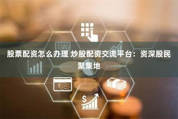 股票配资怎么办理 炒股配资交流平台：资深股民聚集地