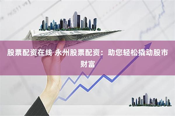 股票配资在线 永州股票配资：助您轻松撬动股市财富