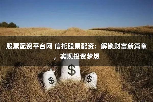 股票配资平台网 信托股票配资：解锁财富新篇章，实现投资梦想