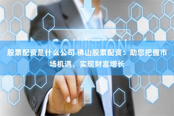 股票配资是什么公司 佛山股票配资：助您把握市场机遇，实现财富增长