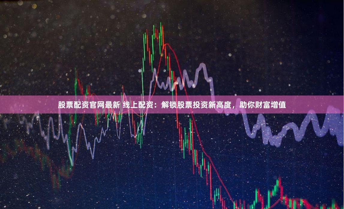 股票配资官网最新 线上配资：解锁股票投资新高度，助你财富增值