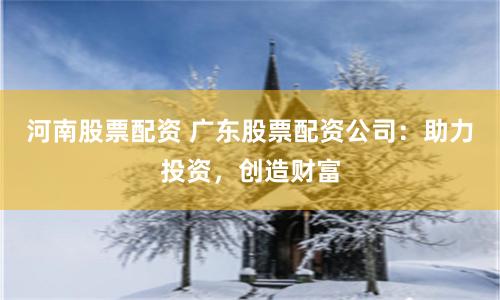 河南股票配资 广东股票配资公司：助力投资，创造财富