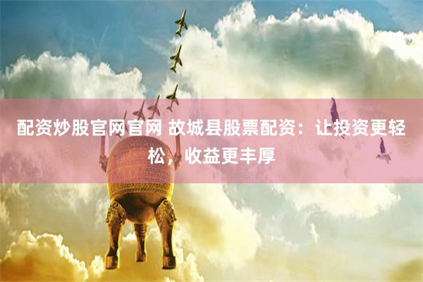 配资炒股官网官网 故城县股票配资：让投资更轻松，收益更丰厚