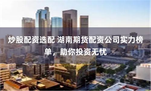 炒股配资选配 湖南期货配资公司实力榜单,助你投资无忧