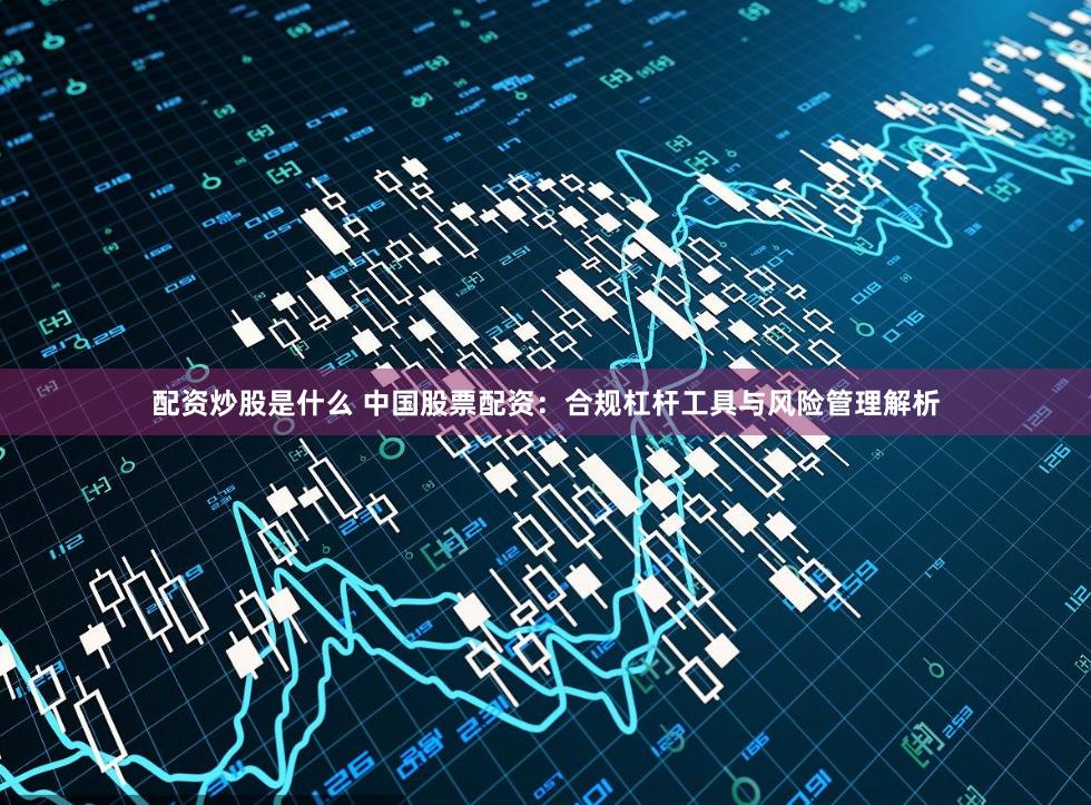 配资炒股是什么 中国股票配资：合规杠杆工具与风险管理解析