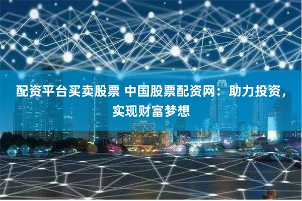 配资平台买卖股票 中国股票配资网：助力投资，实现财富梦想