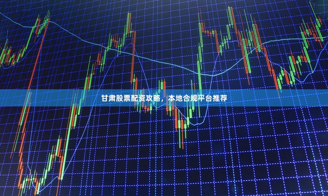 甘肃股票配资攻略，本地合规平台推荐